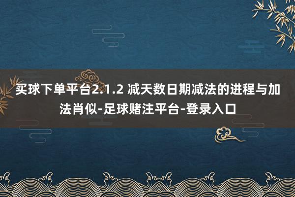 买球下单平台2.1.2 减天数日期减法的进程与加法肖似-足球赌注平台-登录入口