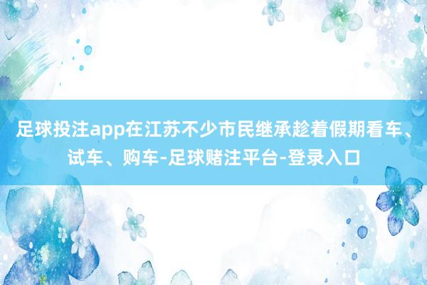 足球投注app在江苏不少市民继承趁着假期看车、试车、购车-足球赌注平台-登录入口