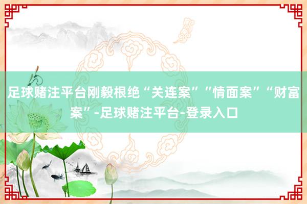 足球赌注平台刚毅根绝“关连案”“情面案”“财富案”-足球赌注平台-登录入口