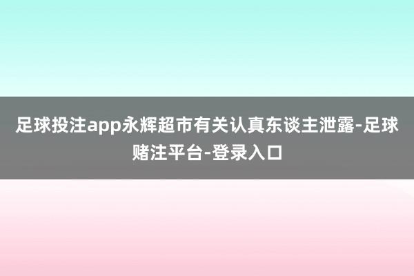 足球投注app永辉超市有关认真东谈主泄露-足球赌注平台-登录入口