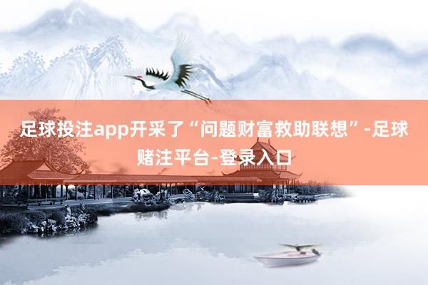 足球投注app开采了“问题财富救助联想”-足球赌注平台-登录入口