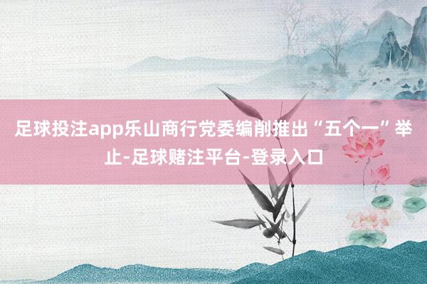 足球投注app乐山商行党委编削推出“五个一”举止-足球赌注平台-登录入口