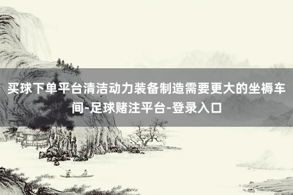 买球下单平台清洁动力装备制造需要更大的坐褥车间-足球赌注平台-登录入口