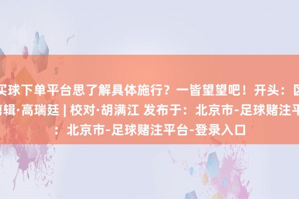 买球下单平台思了解具体施行？一皆望望吧！开头：区融媒体中心剪辑·高瑞廷 | 校对·胡满江 发布于：北京市-足球赌注平台-登录入口