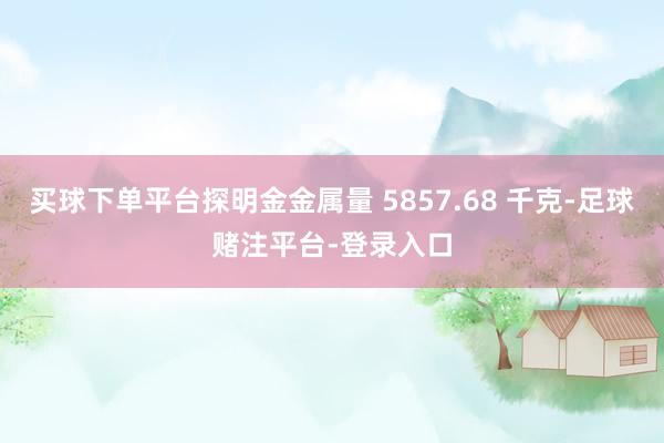 买球下单平台探明金金属量 5857.68 千克-足球赌注平台-登录入口