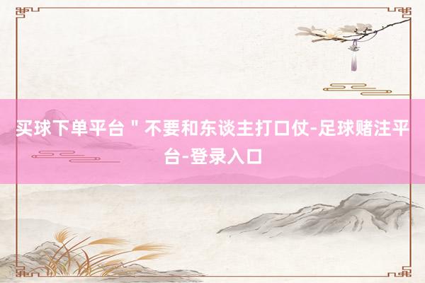 买球下单平台＂不要和东谈主打口仗-足球赌注平台-登录入口