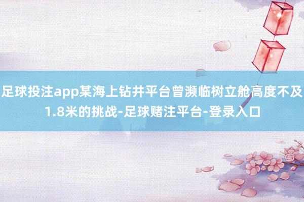足球投注app某海上钻井平台曾濒临树立舱高度不及1.8米的挑战-足球赌注平台-登录入口