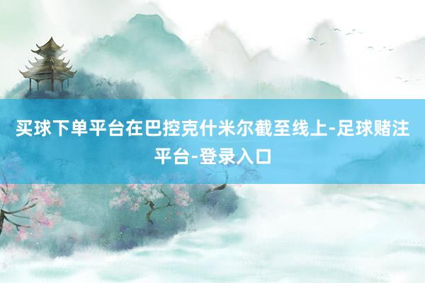 买球下单平台在巴控克什米尔截至线上-足球赌注平台-登录入口