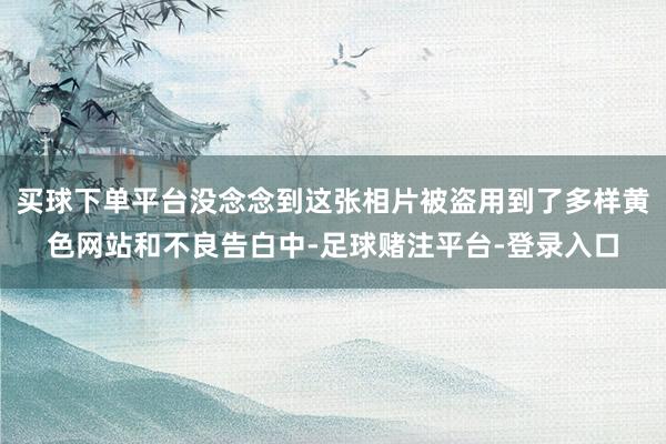 买球下单平台没念念到这张相片被盗用到了多样黄色网站和不良告白中-足球赌注平台-登录入口