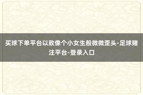 买球下单平台以致像个小女生般微微歪头-足球赌注平台-登录入口