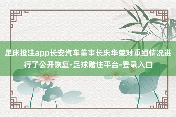 足球投注app长安汽车董事长朱华荣对重组情况进行了公开恢复-足球赌注平台-登录入口