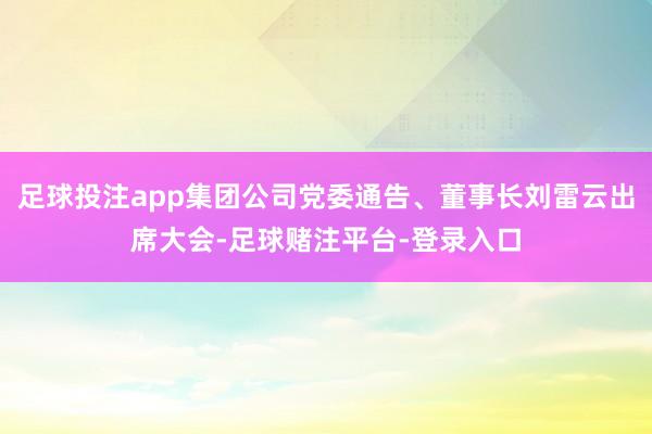 足球投注app集团公司党委通告、董事长刘雷云出席大会-足球赌注平台-登录入口