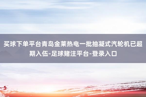 买球下单平台青岛金莱热电一批抽凝式汽轮机已超期入伍-足球赌注平台-登录入口