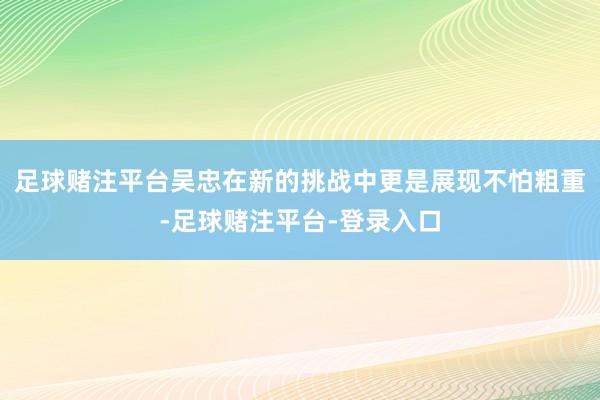 足球赌注平台吴忠在新的挑战中更是展现不怕粗重-足球赌注平台-登录入口