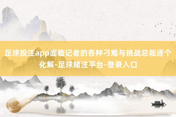 足球投注app面临记者的各种刁难与挑战总能逐个化解-足球赌注平台-登录入口