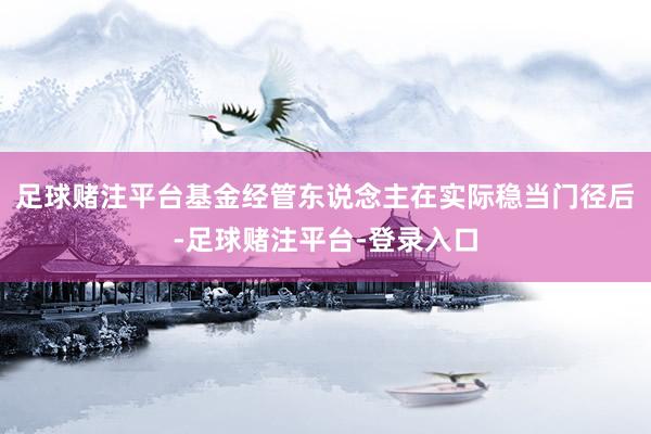 足球赌注平台基金经管东说念主在实际稳当门径后-足球赌注平台-登录入口