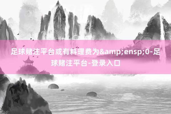 足球赌注平台或有料理费为&ensp;0-足球赌注平台-登录入口