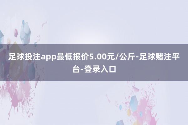 足球投注app最低报价5.00元/公斤-足球赌注平台-登录入口