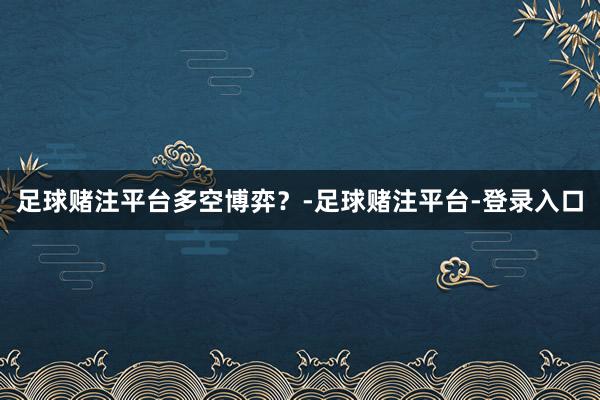 足球赌注平台多空博弈？-足球赌注平台-登录入口