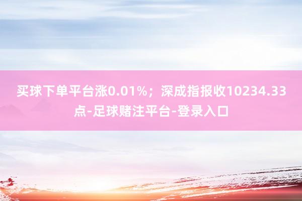买球下单平台涨0.01%；深成指报收10234.33点-足球赌注平台-登录入口