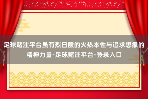足球赌注平台虽有烈日般的火热本性与追求想象的精神力量-足球赌注平台-登录入口