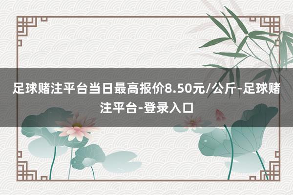 足球赌注平台当日最高报价8.50元/公斤-足球赌注平台-登录入口