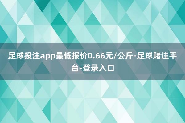 足球投注app最低报价0.66元/公斤-足球赌注平台-登录入口