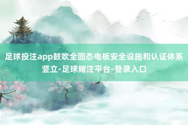 足球投注app鼓吹全固态电板安全设施和认证体系竖立-足球赌注平台-登录入口