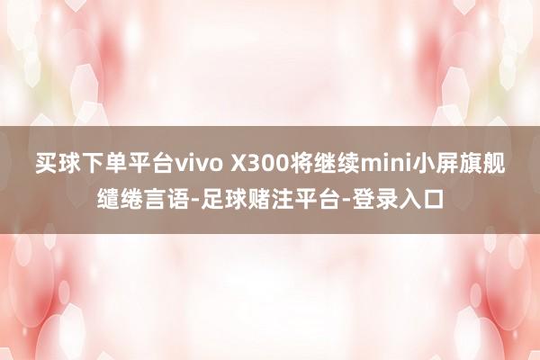 买球下单平台vivo X300将继续mini小屏旗舰缱绻言语-足球赌注平台-登录入口