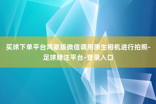 买球下单平台鸿蒙版微信调用原生相机进行拍照-足球赌注平台-登录入口