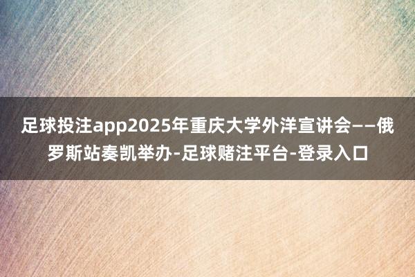 足球投注app2025年重庆大学外洋宣讲会——俄罗斯站奏凯举办-足球赌注平台-登录入口