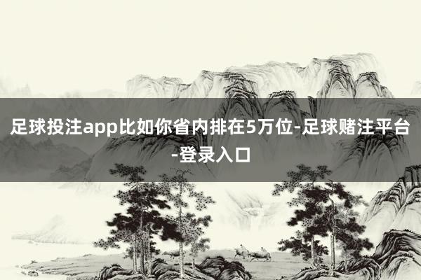 足球投注app比如你省内排在5万位-足球赌注平台-登录入口