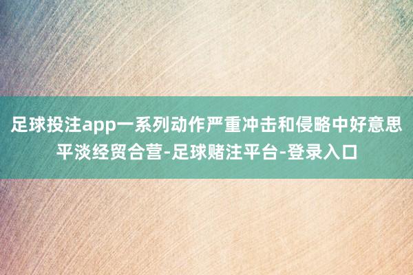足球投注app一系列动作严重冲击和侵略中好意思平淡经贸合营-足球赌注平台-登录入口
