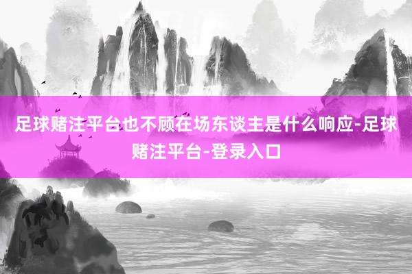 足球赌注平台也不顾在场东谈主是什么响应-足球赌注平台-登录入口