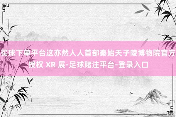 买球下单平台这亦然人人首部秦始天子陵博物院官方授权 XR 展-足球赌注平台-登录入口