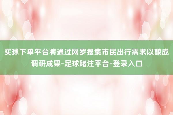 买球下单平台将通过网罗搜集市民出行需求以酿成调研成果-足球赌注平台-登录入口
