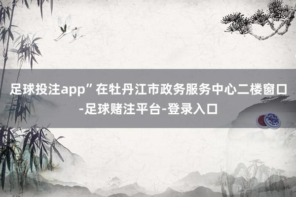 足球投注app”在牡丹江市政务服务中心二楼窗口-足球赌注平台-登录入口
