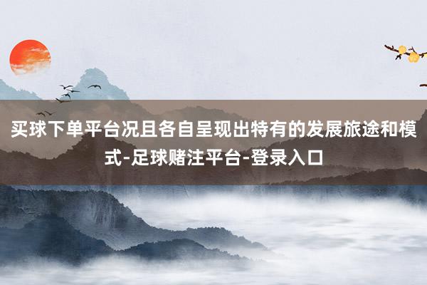 买球下单平台况且各自呈现出特有的发展旅途和模式-足球赌注平台-登录入口
