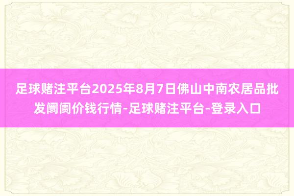 足球赌注平台2025年8月7日佛山中南农居品批发阛阓价钱行情-足球赌注平台-登录入口