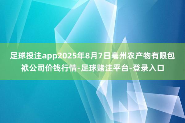 足球投注app2025年8月7日亳州农产物有限包袱公司价钱行情-足球赌注平台-登录入口