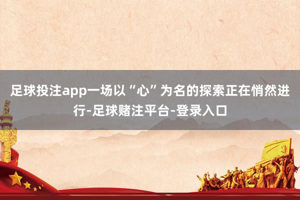 足球投注app一场以“心”为名的探索正在悄然进行-足球赌注平台-登录入口