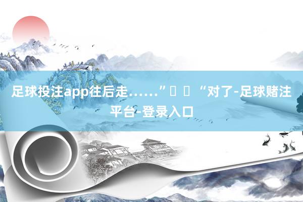 足球投注app往后走……”  “对了-足球赌注平台-登录入口