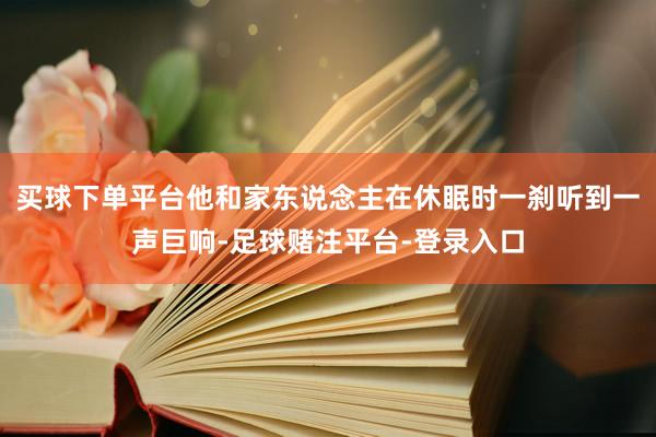 买球下单平台他和家东说念主在休眠时一刹听到一声巨响-足球赌注平台-登录入口