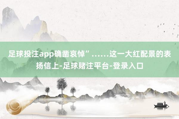 足球投注app确凿哀悼”……　　这一大红配景的表扬信上-足球赌注平台-登录入口