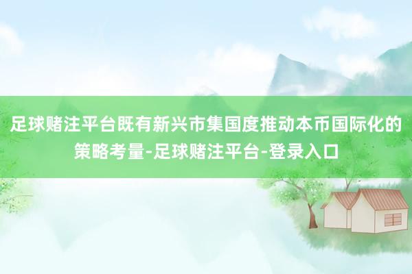 足球赌注平台既有新兴市集国度推动本币国际化的策略考量-足球赌注平台-登录入口