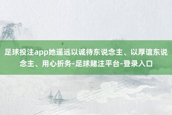 足球投注app她遥远以诚待东说念主、以厚谊东说念主、用心折务-足球赌注平台-登录入口
