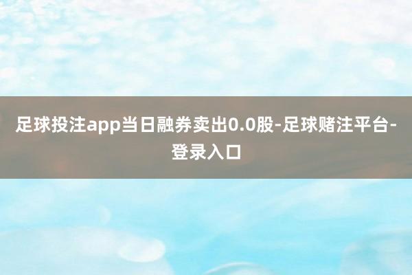 足球投注app当日融券卖出0.0股-足球赌注平台-登录入口