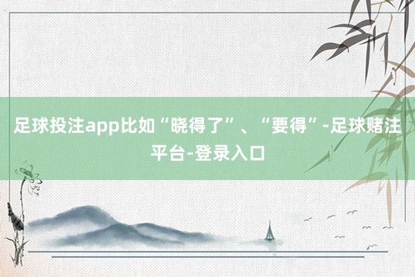 足球投注app比如“晓得了”、“要得”-足球赌注平台-登录入口