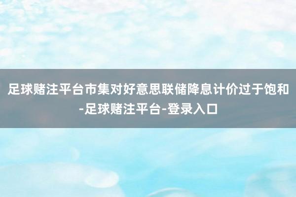 足球赌注平台市集对好意思联储降息计价过于饱和-足球赌注平台-登录入口