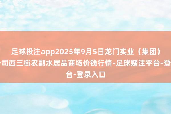 足球投注app2025年9月5日龙门实业（集团）有限公司西三街农副水居品商场价钱行情-足球赌注平台-登录入口